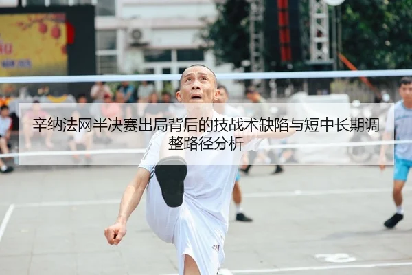 辛纳法网半决赛出局背后的技战术缺陷与短中长期调整路径分析