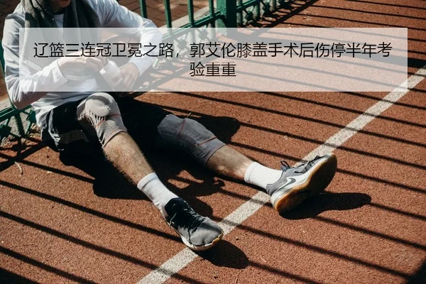 辽篮三连冠卫冕之路，郭艾伦膝盖手术后伤停半年考验重重 | NBA